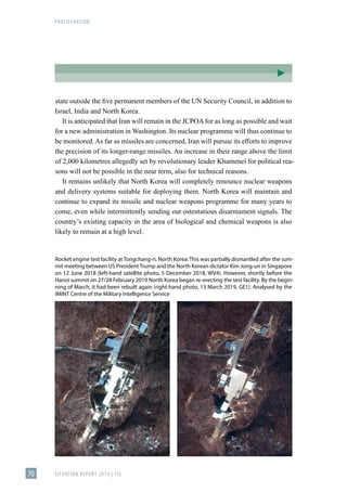 PROLIFERATION
SITUATION REPORT 2019 | FIS
70
state outside the five permanent members of the UN Security Council, in addition to
Israel, India and North Korea.
It is anticipated that Iran will remain in the JCPOAfor as long as possible and wait
for a new administration in Washington. Its nuclear programme will thus continue to
be monitored.As far as missiles are concerned, Iran will pursue its efforts to improve
the precision of its longer-range missiles. An increase in their range above the limit
of 2,000 kilometres allegedly set by revolutionary leader Khamenei for political rea-
sons will not be possible in the near term, also for technical reasons.
It remains unlikely that North Korea will completely renounce nuclear weapons
and delivery systems suitable for deploying them. North Korea will maintain and
continue to expand its missile and nuclear weapons programme for many years to
come, even while intermittently sending out ostentatious disarmament signals. The
country’s existing capacity in the area of biological and chemical weapons is also
likely to remain at a high level.
Rocket engine test facility at Tongchang-ri, North Korea: This was partially dismantled after the sum-
mit meeting between US President Trump and the North Korean dictator Kim Jong-un in Singapore
on 12 June 2018 (left-hand satellite photo, 5 December 2018, WV4). However, shortly before the
Hanoi summit on 27/28 February 2019 North Korea began re-erecting the test facility. By the begin-
ning of March, it had been rebuilt again (right-hand photo, 13 March 2019, GE1). Analysed by the
IMINT Centre of the Military Intelligence Service
 