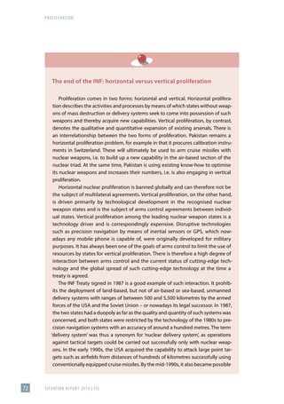 PROLIFERATION
SITUATION REPORT 2019 | FIS
72
The end of the INF: horizontal versus vertical proliferation
Proliferation comes in two forms: horizontal and vertical. Horizontal prolifera-
tion describes the activities and processes by means of which states without weap-
ons of mass destruction or delivery systems seek to come into possession of such
weapons and thereby acquire new capabilities. Vertical proliferation, by contrast,
denotes the qualitative and quantitative expansion of existing arsenals. There is
an interrelationship between the two forms of proliferation. Pakistan remains a
horizontal proliferation problem, for example in that it procures calibration instru-
ments in Switzerland. These will ultimately be used to arm cruise missiles with
nuclear weapons, i.e. to build up a new capability in the air-based section of the
nuclear triad. At the same time, Pakistan is using existing know-how to optimise
its nuclear weapons and increases their numbers, i.e. is also engaging in vertical
proliferation.
Horizontal nuclear proliferation is banned globally and can therefore not be
the subject of multilateral agreements. Vertical proliferation, on the other hand,
is driven primarily by technological development in the recognised nuclear
weapon states and is the subject of arms control agreements between individ-
ual states. Vertical proliferation among the leading nuclear weapon states is a
technology driver and is correspondingly expensive. Disruptive technologies
such as precision navigation by means of inertial sensors or GPS, which now-
adays any mobile phone is capable of, were originally developed for military
purposes. It has always been one of the goals of arms control to limit the use of
resources by states for vertical proliferation. There is therefore a high degree of
interaction between arms control and the current status of cutting-edge tech-
nology and the global spread of such cutting-edge technology at the time a
treaty is agreed.
The INF Treaty signed in 1987 is a good example of such interaction. It prohib-
its the deployment of land-based, but not of air-based or sea-based, unmanned
delivery systems with ranges of between 500 and 5,500 kilometres by the armed
forces of the USA and the Soviet Union – or nowadays its legal successor. In 1987,
the two states had a duopoly as far as the quality and quantity of such systems was
concerned, and both states were restricted by the technology of the 1980s to pre-
cision navigation systems with an accuracy of around a hundred metres. The term
‘delivery system’ was thus a synonym for ‘nuclear delivery system’, as operations
against tactical targets could be carried out successfully only with nuclear weap-
ons. In the early 1990s, the USA acquired the capability to attack large point tar-
gets such as airfields from distances of hundreds of kilometres successfully using
conventionally equipped cruise missiles. By the mid-1990s, it also became possible
 