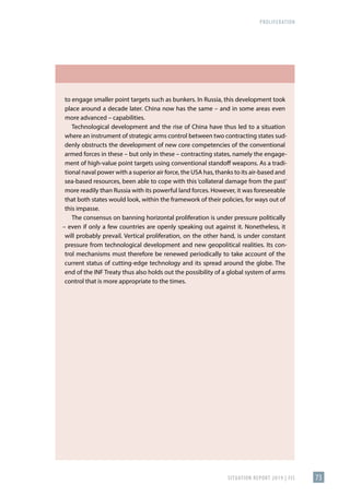 PROLIFERATION
SITUATION REPORT 2019 | FIS 73
to engage smaller point targets such as bunkers. In Russia, this development took
place around a decade later. China now has the same – and in some areas even
more advanced – capabilities.
Technological development and the rise of China have thus led to a situation
where an instrument of strategic arms control between two contracting states sud-
denly obstructs the development of new core competencies of the conventional
armed forces in these – but only in these – contracting states, namely the engage-
ment of high-value point targets using conventional standoff weapons. As a tradi-
tional naval power with a superior air force, the USA has, thanks to its air-based and
sea-based resources, been able to cope with this ‘collateral damage from the past’
more readily than Russia with its powerful land forces. However, it was foreseeable
that both states would look, within the framework of their policies, for ways out of
this impasse.
The consensus on banning horizontal proliferation is under pressure politically
– even if only a few countries are openly speaking out against it. Nonetheless, it
will probably prevail. Vertical proliferation, on the other hand, is under constant
pressure from technological development and new geopolitical realities. Its con-
trol mechanisms must therefore be renewed periodically to take account of the
current status of cutting-edge technology and its spread around the globe. The
end of the INF Treaty thus also holds out the possibility of a global system of arms
control that is more appropriate to the times.
 