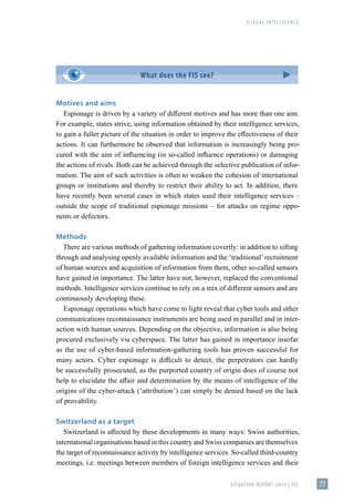 ILLEGAL INTELLIGENCE
SITUATION REPORT 2019 | FIS 77
Motives and aims
Espionage is driven by a variety of different motives and has more than one aim.
For example, states strive, using information obtained by their intelligence services,
to gain a fuller picture of the situation in order to improve the effectiveness of their
actions. It can furthermore be observed that information is increasingly being pro-
cured with the aim of influencing (in so-called influence operations) or damaging
the actions of rivals. Both can be achieved through the selective publication of infor-
mation. The aim of such activities is often to weaken the cohesion of international
groups or institutions and thereby to restrict their ability to act. In addition, there
have recently been several cases in which states used their intelligence services –
outside the scope of traditional espionage missions – for attacks on regime oppo-
nents or defectors.
Methods
There are various methods of gathering information covertly: in addition to sifting
through and analysing openly available information and the ʻtraditional’recruitment
of human sources and acquisition of information from them, other so-called sensors
have gained in importance. The latter have not, however, replaced the conventional
methods. Intelligence services continue to rely on a mix of different sensors and are
continuously developing these.
Espionage operations which have come to light reveal that cyber tools and other
communications reconnaissance instruments are being used in parallel and in inter-
action with human sources. Depending on the objective, information is also being
procured exclusively via cyberspace. The latter has gained in importance insofar
as the use of cyber-based information-gathering tools has proven successful for
many actors. Cyber espionage is difficult to detect, the perpetrators can hardly
be successfully prosecuted, as the purported country of origin does of course not
help to elucidate the affair and determination by the means of intelligence of the
origins of the cyber-attack (ʻattributionʼ) can simply be denied based on the lack
of provability.
Switzerland as a target
Switzerland is affected by these developments in many ways: Swiss authorities,
international organisations based in this country and Swiss companies are themselves
the target of reconnaissance activity by intelligence services. So-called third-country
meetings, i.e. meetings between members of foreign intelligence services and their
What does the FIS see?
 