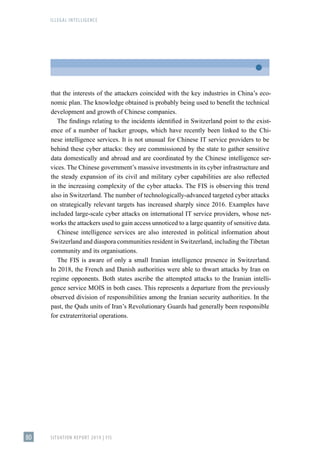 ILLEGAL INTELLIGENCE
SITUATION REPORT 2019 | FIS
80
that the interests of the attackers coincided with the key industries in China’s eco-
nomic plan. The knowledge obtained is probably being used to benefit the technical
development and growth of Chinese companies.
The findings relating to the incidents identified in Switzerland point to the exist-
ence of a number of hacker groups, which have recently been linked to the Chi-
nese intelligence services. It is not unusual for Chinese IT service providers to be
behind these cyber attacks: they are commissioned by the state to gather sensitive
data domestically and abroad and are coordinated by the Chinese intelligence ser-
vices. The Chinese government’s massive investments in its cyber infrastructure and
the steady expansion of its civil and military cyber capabilities are also reflected
in the increasing complexity of the cyber attacks. The FIS is observing this trend
also in Switzerland. The number of technologically-advanced targeted cyber attacks
on strategically relevant targets has increased sharply since 2016. Examples have
included large-scale cyber attacks on international IT service providers, whose net-
works the attackers used to gain access unnoticed to a large quantity of sensitive data.
Chinese intelligence services are also interested in political information about
Switzerland and diaspora communities resident in Switzerland, including the Tibetan
community and its organisations.
The FIS is aware of only a small Iranian intelligence presence in Switzerland.
In 2018, the French and Danish authorities were able to thwart attacks by Iran on
regime opponents. Both states ascribe the attempted attacks to the Iranian intelli-
gence service MOIS in both cases. This represents a departure from the previously
observed division of responsibilities among the Iranian security authorities. In the
past, the Quds units of Iran’s Revolutionary Guards had generally been responsible
for extraterritorial operations.
 