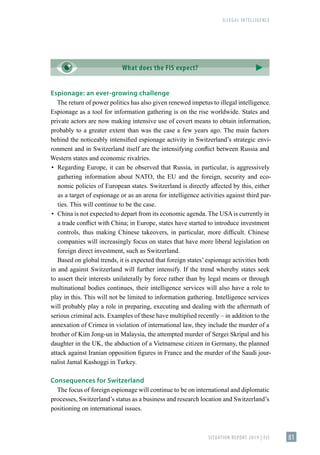 ILLEGAL INTELLIGENCE
SITUATION REPORT 2019 | FIS 81
Espionage: an ever-growing challenge
The return of power politics has also given renewed impetus to illegal intelligence.
Espionage as a tool for information gathering is on the rise worldwide. States and
private actors are now making intensive use of covert means to obtain information,
probably to a greater extent than was the case a few years ago. The main factors
behind the noticeably intensified espionage activity in Switzerland’s strategic envi-
ronment and in Switzerland itself are the intensifying conflict between Russia and
Western states and economic rivalries.
▪
▪ Regarding Europe, it can be observed that Russia, in particular, is aggressively
gathering information about NATO, the EU and the foreign, security and eco-
nomic policies of European states. Switzerland is directly affected by this, either
as a target of espionage or as an arena for intelligence activities against third par-
ties. This will continue to be the case.
▪
▪ China is not expected to depart from its economic agenda. The USAis currently in
a trade conflict with China; in Europe, states have started to introduce investment
controls, thus making Chinese takeovers, in particular, more difficult. Chinese
companies will increasingly focus on states that have more liberal legislation on
foreign direct investment, such as Switzerland.
Based on global trends, it is expected that foreign states’ espionage activities both
in and against Switzerland will further intensify. If the trend whereby states seek
to assert their interests unilaterally by force rather than by legal means or through
multinational bodies continues, their intelligence services will also have a role to
play in this. This will not be limited to information gathering. Intelligence services
will probably play a role in preparing, executing and dealing with the aftermath of
serious criminal acts. Examples of these have multiplied recently – in addition to the
annexation of Crimea in violation of international law, they include the murder of a
brother of Kim Jong-un in Malaysia, the attempted murder of Sergei Skripal and his
daughter in the UK, the abduction of a Vietnamese citizen in Germany, the planned
attack against Iranian opposition figures in France and the murder of the Saudi jour-
nalist Jamal Kashoggi in Turkey.
Consequences for Switzerland
The focus of foreign espionage will continue to be on international and diplomatic
processes, Switzerland’s status as a business and research location and Switzerland’s
positioning on international issues.
What does the FIS expect?
 
