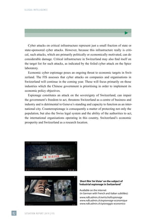 ILLEGAL INTELLIGENCE
SITUATION REPORT 2019 | FIS
82
Cyber attacks on critical infrastructure represent just a small fraction of state or
state-sponsored cyber attacks. However, because this infrastructure really is criti-
cal, such attacks, which are primarily politically or economically motivated, can do
considerable damage. Critical infrastructure in Switzerland may also find itself on
the target list for such attacks, as indicated by the foiled cyber attack on the Spiez
laboratory.
Economic cyber espionage poses an ongoing threat to economic targets in Swit-
zerland. The FIS assesses that cyber attacks on companies and organisations in
Switzerland will continue in the coming year. These will focus primarily on those
industries which the Chinese government is prioritising in order to implement its
economic policy objectives.
Espionage constitutes an attack on the sovereignty of Switzerland, can impair
the government’s freedom to act, threatens Switzerland as a centre of business and
industry and is detrimental to Geneva’s standing and capacity to function as an inter-
national city. Counterespionage is consequently a matter of protecting not only the
population, but also the Swiss legal system and the ability of the authorities to act,
the international organisations operating in this country, Switzerland’s economic
prosperity and Switzerland as a research location.
Short film‘Im Visier’on the subject of
‘industrial espionage in Switzerland’
Available on the internet
(in German with French and Italian subtitles):
www.ndb.admin.ch/wirtschaftsspionage
www.ndb.admin.ch/espionnage-economique
www.ndb.admin.ch/spionaggio-economico
 