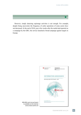 ILLEGAL INTELLIGENCE
SITUATION REPORT 2019 | FIS 83
MELANI’s semi annual report
is available on the internet
(www.melani.admin.ch)
However, simply detecting espionage activities is not enough. For example,
despite being uncovered, the frequency of cyber operations of some actors have
not decreased. At the end of 2018, just a few weeks after the media had reported on
a campaign by the GRU, the service launched a broad campaign against targets in
Europe.
 