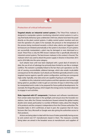 ILLEGAL INTELLIGENCE
SITUATION REPORT 2019 | FIS
84
Protection of critical infrastructure
Targeted attacks on industrial control systems | The Triton/Trisis malware is
designed to manipulate systems monitoring industrial control systems in such a
way that faulty behaviour goes undetected. Until now, attacks have been focussed
directly on the plant control systems. A safety control system monitors and con-
trols the operation of a plant. If, for example, the pressure or the temperature of
the process being monitored exceeds a critical value, alarms are triggered, coun-
termeasures are initiated automatically or the system is shut down. If such systems
are successfully manipulated, a plant may be damaged or even destroyed as a
result. Triton/Trisis is only the fifth known malware that is specifically directed at
industrial control systems. The best-known malware in this context is Stuxnet. The
malware which was used to attack the power supply in Ukraine in December 2015
and in 2016 falls into the same category.
Such attacks have until now been deployed with a great deal of restraint; to
date, the use of acts of sabotage has primarily been limited to war-like or strategic
conflicts. The restraint is probably linked to the fact that such operations run the
risk of causing uncontrollable collateral damage, which also entails incalculable
consequences for the attacker. Such attacks are therefore generally aimed in a very
targeted manner against a specific system configuration, and they are correspond-
ingly costly. Typically, only state actors are capable of going to such lengths.
In addition to this, industrial control systems and their operators are increasingly
being spied on, possibly in order to gain an overview of ways in which they could
be manipulated and in order to be prepared for future political developments. For
example, the Dragonfly group, which targets the energy sector, has been observed
to engage in such activities.
Risks imported with ICT components | Hardware and software manufacturers
from certain states have been in the spotlight, and not just since the Snowden rev-
elations. Soon after the Chinese manufacturer Huawei entered the global market,
doubts were raised, particularly in a number of Western states, about the integrity
of its products and the company’s independence from the Chinese authorities.The
Snowden leaks in 2013 confirmed, at least in part, the suspicion that US manu-
facturers like Cisco, Microsoft or Google were also giving the authorities access to
their products.
Actions are being taken to deal with the issue of states potentially having access
to and control over ICT manufacturers based in them. The measures currently
being taken are aimed in the broadest sense at manufacturers and suppliers of
 