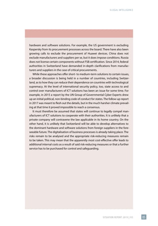 ILLEGAL INTELLIGENCE
SITUATION REPORT 2019 | FIS 85
hardware and software solutions. For example, the US government is excluding
Kaspersky from its procurement processes across the board. There have also been
growing calls to exclude the procurement of Huawei devices. China does not
exclude manufacturers and suppliers per se, but it does impose conditions. Russia
does not license certain components without FSB certification. Since 2014, federal
authorities in Switzerland have demanded in-depth clarifications from manufac-
turers and suppliers in the case of critical procurements.
While these approaches offer short- to medium-term solutions to certain issues,
a broader discussion is being held in a number of countries, including Switzer-
land, as to how they can reduce their dependence on countries with technological
supremacy. At the level of international security policy, too, state access to and
control over manufacturers of ICT solutions has been an issue for some time. For
example, in 2015 a report by the UN Group of Governmental Cyber Experts drew
up an initial political, non-binding code of conduct for states. The follow-up report
in 2017 was meant to flesh out the details, but in the much harsher climate prevail-
ing at that time it proved impossible to reach a consensus.
It must therefore be assumed that states will continue to legally compel man-
ufacturers of ICT solutions to cooperate with their authorities. It is unlikely that a
private company will contravene the law applicable in its home country. On the
other hand, it is unlikely that Switzerland will be able to develop alternatives to
the dominant hardware and software solutions from foreign suppliers in the fore-
seeable future. The digitalisation of business processes is already taking place. The
risks remain to be analysed and the appropriate risk-reducing measures remain
to be taken. This may mean that the apparently most cost-effective offer leads to
additional internal costs as a result of said risk-reducing measures or that a further
service has to be purchased for control and safeguarding.
 