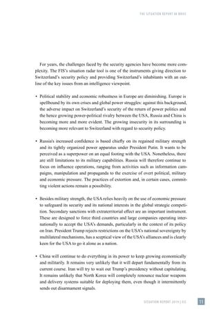 THE SITUATION REPORT IN BRIEF
SITUATION REPORT 2019 | FIS 11
For years, the challenges faced by the security agencies have become more com-
plexity. The FIS’s situation radar tool is one of the instruments giving direction to
Switzerland’s security policy and providing Switzerland’s inhabitants with an out-
line of the key issues from an intelligence viewpoint.
▪
▪ Political stability and economic robustness in Europe are diminishing. Europe is
spellbound by its own crises and global power struggles: against this background,
the adverse impact on Switzerland’s security of the return of power politics and
the hence growing power-political rivalry between the USA, Russia and China is
becoming more and more evident. The growing insecurity in its surrounding is
becoming more relevant to Switzerland with regard to security policy.
▪
▪ Russia's increased confidence is based chiefly on its regained military strength
and its tightly organized power apparatus under President Putin. It wants to be
perceived as a superpower on an equal footing with the USA. Nonetheless, there
are still limitations to its military capabilities. Russia will therefore continue to
focus on influence operations, ranging from activities such as information cam-
paigns, manipulation and propaganda to the exercise of overt political, military
and economic pressure. The practices of extortion and, in certain cases, commit-
ting violent actions remain a possibility.
▪
▪ Besides military strength, the USA relies heavily on the use of economic pressure
to safeguard its security and its national interests in the global strategic competi-
tion. Secondary sanctions with extraterritorial effect are an important instrument.
These are designed to force third countries and large companies operating inter-
nationally to accept the USA’s demands, particularly in the context of its policy
on Iran. President Trump rejects restrictions on the USA’s national sovereignty by
multilateral mechanisms, has a sceptical view of the USA’s alliances and is clearly
keen for the USA to go it alone as a nation.
▪
▪ China will continue to do everything in its power to keep growing economically
and militarily. It remains very unlikely that it will depart fundamentally from its
current course. Iran will try to wait out Trump’s presidency without capitulating.
It remains unlikely that North Korea will completely renounce nuclear weapons
and delivery systems suitable for deploying them, even though it intermittently
sends out disarmament signals.
 