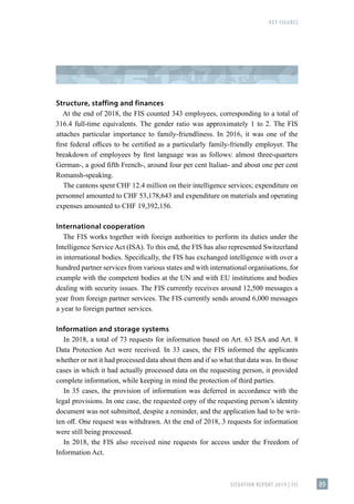 KEY FIGURES
SITUATION REPORT 2019 | FIS 89
Structure, staffing and finances
At the end of 2018, the FIS counted 343 employees, corresponding to a total of
316.4 full-time equivalents. The gender ratio was approximately 1 to 2. The FIS
attaches particular importance to family-friendliness. In 2016, it was one of the
first federal offices to be certified as a particularly family-friendly employer. The
breakdown of employees by first language was as follows: almost three-quarters
German-, a good fifth French-, around four per cent Italian- and about one per cent
Romansh-speaking.
The cantons spent CHF 12.4 million on their intelligence services; expenditure on
personnel amounted to CHF 53,178,643 and expenditure on materials and operating
expenses amounted to CHF 19,392,156.
International cooperation
The FIS works together with foreign authorities to perform its duties under the
Intelligence Service Act (ISA). To this end, the FIS has also represented Switzerland
in international bodies. Specifically, the FIS has exchanged intelligence with over a
hundred partner services from various states and with international organisations, for
example with the competent bodies at the UN and with EU institutions and bodies
dealing with security issues. The FIS currently receives around 12,500 messages a
year from foreign partner services. The FIS currently sends around 6,000 messages
a year to foreign partner services.
Information and storage systems
In 2018, a total of 73 requests for information based on Art. 63 ISA and Art. 8
Data Protection Act were received. In 33 cases, the FIS informed the applicants
whether or not it had processed data about them and if so what that data was. In those
cases in which it had actually processed data on the requesting person, it provided
complete information, while keeping in mind the protection of third parties.
In 35 cases, the provision of information was deferred in accordance with the
legal provisions. In one case, the requested copy of the requesting person’s identity
document was not submitted, despite a reminder, and the application had to be writ-
ten off. One request was withdrawn. At the end of 2018, 3 requests for information
were still being processed.
In 2018, the FIS also received nine requests for access under the Freedom of
Information Act.
 