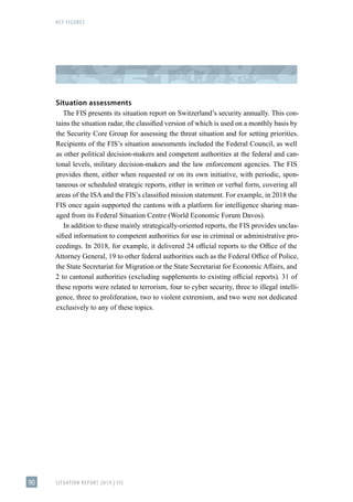 KEY FIGURES
SITUATION REPORT 2019 | FIS
90
Situation assessments
The FIS presents its situation report on Switzerland’s security annually. This con-
tains the situation radar, the classified version of which is used on a monthly basis by
the Security Core Group for assessing the threat situation and for setting priorities.
Recipients of the FIS’s situation assessments included the Federal Council, as well
as other political decision-makers and competent authorities at the federal and can-
tonal levels, military decision-makers and the law enforcement agencies. The FIS
provides them, either when requested or on its own initiative, with periodic, spon-
taneous or scheduled strategic reports, either in written or verbal form, covering all
areas of the ISA and the FIS’s classified mission statement. For example, in 2018 the
FIS once again supported the cantons with a platform for intelligence sharing man-
aged from its Federal Situation Centre (World Economic Forum Davos).
In addition to these mainly strategically-oriented reports, the FIS provides unclas-
sified information to competent authorities for use in criminal or administrative pro-
ceedings. In 2018, for example, it delivered 24 official reports to the Office of the
Attorney General, 19 to other federal authorities such as the Federal Office of Police,
the State Secretariat for Migration or the State Secretariat for Economic Affairs, and
2 to cantonal authorities (excluding supplements to existing official reports). 31 of
these reports were related to terrorism, four to cyber security, three to illegal intelli-
gence, three to proliferation, two to violent extremism, and two were not dedicated
exclusively to any of these topics.
 