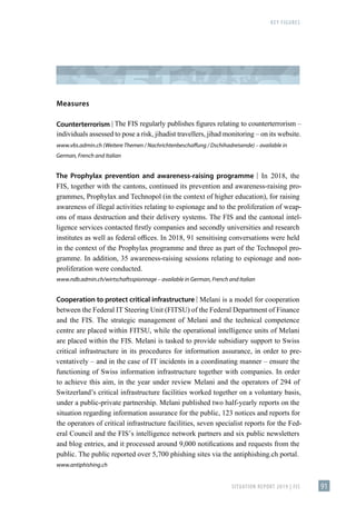 KEY FIGURES
SITUATION REPORT 2019 | FIS 91
Measures
Counterterrorism | The FIS regularly publishes figures relating to counterterrorism –
individuals assessed to pose a risk, jihadist travellers, jihad monitoring – on its website.
www.vbs.admin.ch (Weitere Themen / Nachrichtenbeschaffung / Dschihadreisende) – available in
German, French and Italian
The Prophylax prevention and awareness-raising programme | In 2018, the
FIS, together with the cantons, continued its prevention and awareness-raising pro-
grammes, Prophylax and Technopol (in the context of higher education), for raising
awareness of illegal activities relating to espionage and to the proliferation of weap-
ons of mass destruction and their delivery systems. The FIS and the cantonal intel-
ligence services contacted firstly companies and secondly universities and research
institutes as well as federal offices. In 2018, 91 sensitising conversations were held
in the context of the Prophylax programme and three as part of the Technopol pro-
gramme. In addition, 35 awareness-raising sessions relating to espionage and non-
proliferation were conducted.
www.ndb.admin.ch/wirtschaftsspionnage – available in German, French and Italian
Cooperation to protect critical infrastructure | Melani is a model for cooperation
between the Federal IT Steering Unit (FITSU) of the Federal Department of Finance
and the FIS. The strategic management of Melani and the technical competence
centre are placed within FITSU, while the operational intelligence units of Melani
are placed within the FIS. Melani is tasked to provide subsidiary support to Swiss
critical infrastructure in its procedures for information assurance, in order to pre-
ventatively – and in the case of IT incidents in a coordinating manner – ensure the
functioning of Swiss information infrastructure together with companies. In order
to achieve this aim, in the year under review Melani and the operators of 294 of
Switzerland’s critical infrastructure facilities worked together on a voluntary basis,
under a public-private partnership. Melani published two half-yearly reports on the
situation regarding information assurance for the public, 123 notices and reports for
the operators of critical infrastructure facilities, seven specialist reports for the Fed-
eral Council and the FIS’s intelligence network partners and six public newsletters
and blog entries, and it processed around 9,000 notifications and requests from the
public. The public reported over 5,700 phishing sites via the antiphishing.ch portal.
www.antiphishing.ch
 
