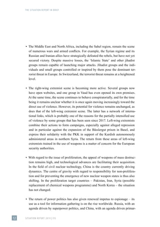 THE SITUATION REPORT IN BRIEF
SITUATION REPORT 2019 | FIS
12
▪
▪ The Middle East and North Africa, including the Sahel region, remain the scene
of numerous wars and armed conflicts. For example, the Syrian regime and its
Russian and Iranian allies have strategically defeated the rebels, but have not yet
secured victory. Despite massive losses, the ʻIslamic Stateʼ and other jihadist
groups remain capable of launching major attacks. Jihadist groups and the indi-
viduals and small groups controlled or inspired by them pose the dominant ter-
rorist threat in Europe. In Switzerland, the terrorist threat remains at a heightened
level.
▪
▪ The right-wing extremist scene is becoming more active. Several groups now
have open websites, and one group in Vaud has even opened its own premises.
At the same time, the scene continues to behave conspiratorially, and for the time
being it remains unclear whether it is once again moving increasingly toward the
direct use of violence. However, its potential for violence remains unchanged, as
does that of the left-wing extremist scene. The latter has a network of interna-
tional links, which is probably one of the reasons for the partially intensified use
of violence by some groups that has been seen since 2017. Left-wing extremists
combine their actions to form campaigns, especially against alleged repression
and in particular against the expansion of the Bässlergut prison in Basel, and
express their solidarity with the PKK in support of the Kurdish autonomously
administered areas in northern Syria. The return from these areas of left-wing
extremists trained in the use of weapons is a matter of concern for the European
security authorities.
▪
▪ With regard to the issue of proliferation, the appeal of weapons of mass destruc-
tion remains high, and technological advances are facilitating their acquisition.
In the field of civil nuclear technology, China is the country currently driving
dynamics. The centre of gravity with regard to responsibility for non-prolifera-
tion and for preventing the emergence of new nuclear weapon states is thus also
shifting. In the proliferation target countries – Pakistan, Iran, Syria (possible
replacement of chemical weapons programme) and North Korea – the situation
has not changed.
▪
▪ The return of power politics has also given renewed impetus to espionage – its
use as a tool for information gathering is on the rise worldwide. Russia, with an
agenda driven by superpower politics, and China, with an agenda driven primar-
 