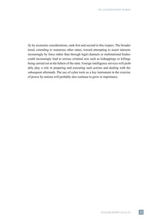 THE SITUATION REPORT IN BRIEF
SITUATION REPORT 2019 | FIS 13
ily by economic considerations, rank first and second in this respect. The broader
trend, extending to numerous other states, toward attempting to assert interests
increasingly by force rather than through legal channels or multinational bodies
could increasingly lead to serious criminal acts such as kidnappings or killings
being carried out at the behest of the state. Foreign intelligence services will prob-
ably play a role in preparing and executing such actions and dealing with the
subsequent aftermath. The use of cyber tools as a key instrument in the exercise
of power by nations will probably also continue to grow in importance.
 