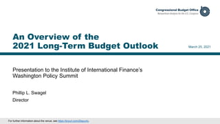Presentation to the Institute of International Finance’s
Washington Policy Summit
March 25, 2021
Phillip L. Swagel
Director
An Overview of the
2021 Long-Term Budget Outlook
For further information about the venue, see https://tinyurl.com/25ayuvfu.
 