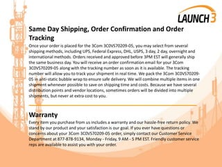 Same Day Shipping, Order Confirmation and Order
Tracking
Once your order is placed for the 3Com 3C0VS70209-05, you may select from several
shipping methods, including UPS, Federal Express, DHL, USPS, 3 day, 2 day, overnight and
international methods. Orders received and approved before 3PM EST will generally ship
the same business day. You will receive an order confirmation email for your 3Com
3C0VS70209-05 along with the tracking number as soon as it is available. The tracking
number will allow you to track your shipment in real time. We pack the 3Com 3C0VS70209-
05 in anti-static bubble wrap to ensure safe delivery. We will combine multiple items in one
shipment whenever possible to save on shipping time and costs. Because we have several
distribution points and vendor locations, sometimes orders will be divided into multiple
shipments, but never at extra cost to you.
_______________________________________
Warranty
Every item you purchase from us includes a warranty and our hassle-free return policy. We
stand by our product and your satisfaction is our goal. If you ever have questions or
concerns about your 3Com 3C0VS70209-05 order, simply contact our Customer Service
Department at 877-878-9134, Monday - Friday, 9 AM - 5 PM EST. Friendly customer service
reps are available to assist you with your order.
 