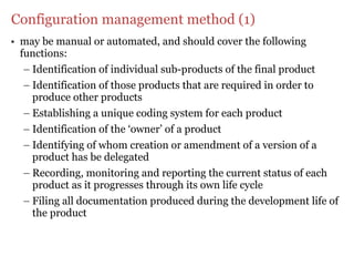 Configuration management method (1)
• may be manual or automated, and should cover the following
  functions:
   – Identification of individual sub-products of the final product
   – Identification of those products that are required in order to
     produce other products
   – Establishing a unique coding system for each product
   – Identification of the ‘owner’ of a product
   – Identifying of whom creation or amendment of a version of a
     product has be delegated
   – Recording, monitoring and reporting the current status of each
     product as it progresses through its own life cycle
   – Filing all documentation produced during the development life of
     the product
 