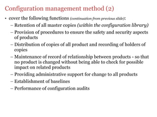 Configuration management method (2)
• cover the following functions (continuation from previous slide):
   – Retention of all master copies (within the configuration library)
   – Provision of procedures to ensure the safety and security aspects
     of products
   – Distribution of copies of all product and recording of holders of
     copies
   – Maintenance of record of relationship between products - so that
     no product is changed without being able to check for possible
     impact on related products
   – Providing administrative support for change to all products
   – Establishment of baselines
   – Performance of configuration audits
 