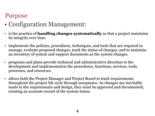 Purpose
• Configuration Management:
• is the practice of handling changes systematically so that a project maintains
  its integrity over time.

• implements the policies, procedures, techniques, and tools that are required to
  manage, evaluate proposed changes, track the status of changes, and to maintain
  an inventory of system and support documents as the system changes.

• programs and plans provide technical and administrative direction to the
  development and implementation the procedures, functions, services, tools,
  processes, and resources.

• allows both the Project Manager and Project Board to track requirements
  throughout the project life cycle through acceptance. As changes are inevitably
  made to the requirements and design, they must be approved and documented,
  creating an accurate record of the system status.




                                         4
 