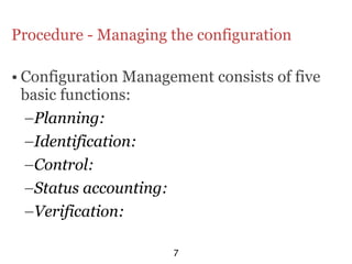 Procedure - Managing the configuration

• Configuration Management consists of five
  basic functions:
  –Planning:
  –Identification:
  –Control:
  –Status accounting:
  –Verification:

                      7
 