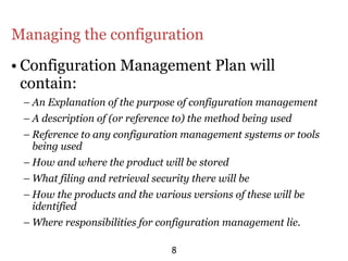 Managing the configuration
• Configuration Management Plan will
  contain:
 – An Explanation of the purpose of configuration management
 – A description of (or reference to) the method being used
 – Reference to any configuration management systems or tools
   being used
 – How and where the product will be stored
 – What filing and retrieval security there will be
 – How the products and the various versions of these will be
   identified
 – Where responsibilities for configuration management lie.

                                 8
 