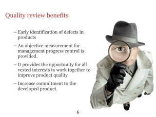 Quality review benefits

   – Early identification of defects in
     products
   – An objective measurement for
     management progress control is
     provided.
   – It provides the opportunity for all
     vested interests to work together to
     improve product quality
   – Increase commitment to the
     developed product.



                                   6
 