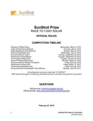 1 SunShot Prize: Race to 7-Day Solar
OFFICIAL RULES
SunShot Prize
RACE TO 7-DAY SOLAR
OFFICIAL RULES
COMPETITION TIMELINE
Release of Official Rules
Letter of Intent Due (Optional)
Initial Registration Due (Optional)
Entrance Application Due
Announcement of Teams
Performance Period Begins
First Progress Report Due
Second Progress Report Due
Announcement of Change Champions
Performance Period Ends
Performance Application Due
Announcements of Competition Prize Winners
Wednesday, March 4, 2015
Thursday, April 2, 2015
Monday, May 24, 2015
Wednesday, July 22, 2015
Tuesday, September 22, 2015
Tuesday, September 22, 2015
Tuesday, January 19, 2016
Monday, March 21, 2016
Friday, April 29, 2016
Friday, March 17, 2017
Friday, April 28, 2017
Monday, June 26, 2017
All submissions are due no later than 11:59 PM ET
DOE reserves the right to modify any submission period or due date at any time for any reason
QUESTIONS
Official email: sunshot.prize@ee.doe.gov
Official website: eere.energy.gov/solar/sunshot/prize.html
February 27, 2015
 