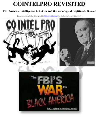 COINTELPRO REVISITED
FBI Domestic Intelligence Activities and the Sabotage of Legitimate Dissent
           Document compiled and designed by RBG Street Scholar for study, sharing and download




                                                  RBG-The FBI's War On Black America
 