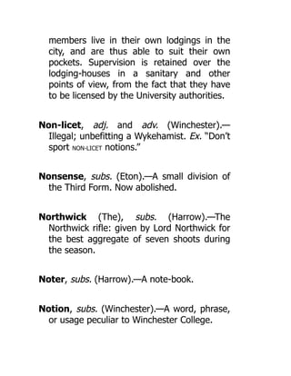 members live in their own lodgings in the
city, and are thus able to suit their own
pockets. Supervision is retained over the
lodging-houses in a sanitary and other
points of view, from the fact that they have
to be licensed by the University authorities.
Non-licet, adj. and adv. (Winchester).—
Illegal; unbefitting a Wykehamist. Ex. “Don’t
sport NON-LICET notions.”
Nonsense, subs. (Eton).—A small division of
the Third Form. Now abolished.
Northwick (The), subs. (Harrow).—The
Northwick rifle: given by Lord Northwick for
the best aggregate of seven shoots during
the season.
Noter, subs. (Harrow).—A note-book.
Notion, subs. (Winchester).—A word, phrase,
or usage peculiar to Winchester College.
 