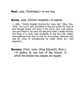 Novi, subs. (Tonbridge).—A new boy.
Nurse, subs. (Christ’s Hospital).—A matron.
c. 1800. “Christ’s Hospital Seventy-five Years Ago” (Blue, Nov.,
1875). The NURSES were permitted to flog and punish the boys as
they thought proper, and some of the NURSES were cruel women.
One poor fellow in my ward was labouring under a bodily infirmity.
The brute of a nurse used constantly to flog him with nettles,
fresh-gathered from time to time for the purpose, declaring they
had the virtue of strengthening his bodily frame, &c.! [See
Appendix.]
Nursery (The), subs. (King Edward’s, Birm.).
—A gallery at one end of Big School, in
which the lowest two classes are taught.
 