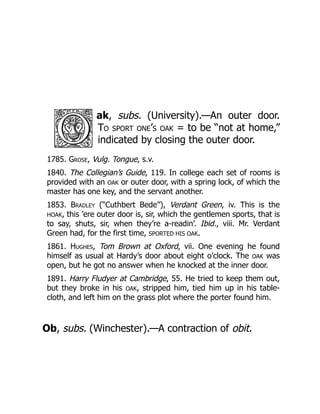 ak, subs. (University).—An outer door.
To sport one’s oak = to be “not at home,”
indicated by closing the outer door.
1785. Grose, Vulg. Tongue, s.v.
1840. The Collegian’s Guide, 119. In college each set of rooms is
provided with an OAK or outer door, with a spring lock, of which the
master has one key, and the servant another.
1853. Bradley (“Cuthbert Bede”), Verdant Green, iv. This is the
HOAK, this ’ere outer door is, sir, which the gentlemen sports, that is
to say, shuts, sir, when they’re a-readin’. Ibid., viii. Mr. Verdant
Green had, for the first time, SPORTED HIS OAK.
1861. Hughes, Tom Brown at Oxford, vii. One evening he found
himself as usual at Hardy’s door about eight o’clock. The OAK was
open, but he got no answer when he knocked at the inner door.
1891. Harry Fludyer at Cambridge, 55. He tried to keep them out,
but they broke in his OAK, stripped him, tied him up in his table-
cloth, and left him on the grass plot where the porter found him.
Ob, subs. (Winchester).—A contraction of obit.
 