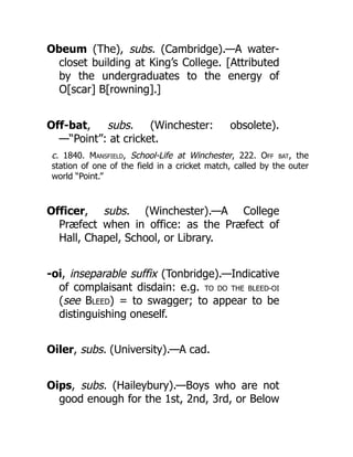 Obeum (The), subs. (Cambridge).—A water-
closet building at King’s College. [Attributed
by the undergraduates to the energy of
O[scar] B[rowning].]
Off-bat, subs. (Winchester: obsolete).
—“Point”: at cricket.
c. 1840. Mansfield, School-Life at Winchester, 222. Off bat, the
station of one of the field in a cricket match, called by the outer
world “Point.”
Officer, subs. (Winchester).—A College
Præfect when in office: as the Præfect of
Hall, Chapel, School, or Library.
-oi, inseparable suffix (Tonbridge).—Indicative
of complaisant disdain: e.g. TO DO THE BLEED-OI
(see Bleed) = to swagger; to appear to be
distinguishing oneself.
Oiler, subs. (University).—A cad.
Oips, subs. (Haileybury).—Boys who are not
good enough for the 1st, 2nd, 3rd, or Below
 