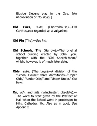 Bigside Elevens play in the Oips. [An
abbreviation of Hoi polloi.]
Old Cars, subs. (Charterhouse).—Old
Carthusians: regarded as a vulgarism.
Old Pig (The).—See Pig.
Old Schools, The (Harrow).—The original
school building erected by John Lyon,
together with the “Old Speech-room,”
which, however, is of much later date.
Olds, subs. (The Leys).—A division of the
“School House,” three dormitories—“Upper
Olds,” “Under Olds,” and “Under Under.” See
News.
On, adv. and intj. (Winchester: obsolete).—
The word to start given by the Præfect of
Hall when the School went in procession to
Hills, Cathedral, &c. Also as in quot. See
Appendix.
 