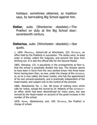 holidays: sometimes obtained, so tradition
says, by barricading Big School against him.
Ostiar, subs. (Sherborne: obsolete).—The
Præfect on duty at the Big School door:
seventeenth century.
Ostiarius, subs. (Winchester: obsolete).—See
quots.
c. 1840. Mansfield, School-Life at Winchester, 223. Ostiarius, an
office held by the Præfects in succession. The duties were, to keep
order in school, collect the Vulguses, and prevent the boys from
shirking out. It is also the official title for the Second Master.
1865. Etoniana, 133. A peculiarity in the arrangements at Eton is,
that the school is practically divided into two. The division seems
to have been in force from the very earliest times—the three lower
forms having been then, as now, under the charge of the OSTIARIUS,
or, as he is now called, the lower master, who has the appointment
of his own provost-assistants, and is practically independent of the
head-master, and subject only to the control of the provost.
1866. Wykehamist, No. 1, Oct. We know of nothing more which
calls for notice, except the revival by Dr. Moberly of the OSTIARIUS—
an office which had been discontinued for many years, but was
revived by the Head-master on account of the great increase in the
number of the school.
1878. Adams, Wykehamica, xxiii. 429. Ostiarius, the Præfect in
charge of school.
 