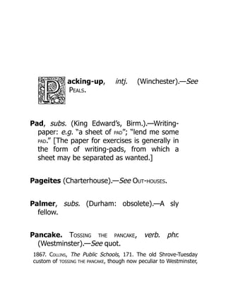 acking-up, intj. (Winchester).—See
Peals.
Pad, subs. (King Edward’s, Birm.).—Writing-
paper: e.g. “a sheet of PAD”; “lend me some
PAD.” [The paper for exercises is generally in
the form of writing-pads, from which a
sheet may be separated as wanted.]
Pageites (Charterhouse).—See Out-houses.
Palmer, subs. (Durham: obsolete).—A sly
fellow.
Pancake. Tossing the pancake, verb. phr.
(Westminster).—See quot.
1867. Collins, The Public Schools, 171. The old Shrove-Tuesday
custom of TOSSING THE PANCAKE, though now peculiar to Westminster,
 