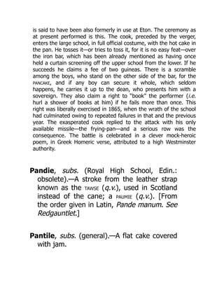 is said to have been also formerly in use at Eton. The ceremony as
at present performed is this. The cook, preceded by the verger,
enters the large school, in full official costume, with the hot cake in
the pan. He tosses it—or tries to toss it, for it is no easy feat—over
the iron bar, which has been already mentioned as having once
held a curtain screening off the upper school from the lower. If he
succeeds he claims a fee of two guineas. There is a scramble
among the boys, who stand on the other side of the bar, for the
PANCAKE, and if any boy can secure it whole, which seldom
happens, he carries it up to the dean, who presents him with a
sovereign. They also claim a right to “book” the performer (i.e.
hurl a shower of books at him) if he fails more than once. This
right was liberally exercised in 1865, when the wrath of the school
had culminated owing to repeated failures in that and the previous
year. The exasperated cook replied to the attack with his only
available missile—the frying-pan—and a serious row was the
consequence. The battle is celebrated in a clever mock-heroic
poem, in Greek Homeric verse, attributed to a high Westminster
authority.
Pandie, subs. (Royal High School, Edin.:
obsolete).—A stroke from the leather strap
known as the TAWSE (q.v.), used in Scotland
instead of the cane; a PAUMIE (q.v.). [From
the order given in Latin, Pande manum. See
Redgauntlet.]
Pantile, subs. (general).—A flat cake covered
with jam.
 