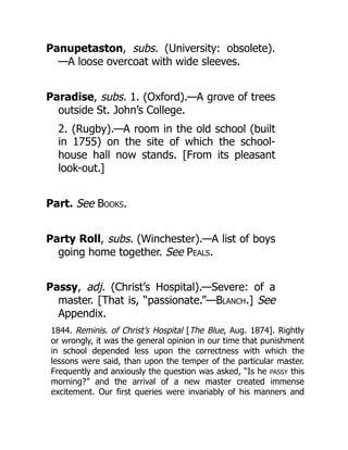 Panupetaston, subs. (University: obsolete).
—A loose overcoat with wide sleeves.
Paradise, subs. 1. (Oxford).—A grove of trees
outside St. John’s College.
2. (Rugby).—A room in the old school (built
in 1755) on the site of which the school-
house hall now stands. [From its pleasant
look-out.]
Part. See Books.
Party Roll, subs. (Winchester).—A list of boys
going home together. See Peals.
Passy, adj. (Christ’s Hospital).—Severe: of a
master. [That is, “passionate.”—Blanch.] See
Appendix.
1844. Reminis. of Christ’s Hospital [The Blue, Aug. 1874]. Rightly
or wrongly, it was the general opinion in our time that punishment
in school depended less upon the correctness with which the
lessons were said, than upon the temper of the particular master.
Frequently and anxiously the question was asked, “Is he PASSY this
morning?” and the arrival of a new master created immense
excitement. Our first queries were invariably of his manners and
 