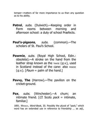 temper—matters of far more importance to us than any question
as to his ability.
Patrol, subs. (Dulwich).—Keeping order in
Form rooms between morning and
afternoon school: a duty of school Præfects.
Paul’s-pigeons, subs. (common).—The
scholars of St. Paul’s School.
Pawmie, subs. (Royal High School, Edin.:
obsolete).—A stroke on the hand from the
leather strap known as the TAWSE (q.v.), used
in Scotland instead of the cane: also PANDIE
(q.v.). [Paum = palm of the hand.]
Pavvy, The (Harrow).—The pavilion on the
cricket-ground.
Pax, subs. (Winchester).—A chum; an
intimate friend. [Cf. Scots pack = intimate,
familiar.]
1891. Wrench, Word-Book, 30. Possibly the plural of “pack,” which
word has an extended use in reference to friendship ... as adj.,
 