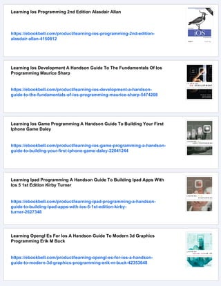 Learning Ios Programming 2nd Edition Alasdair Allan
https://ebookbell.com/product/learning-ios-programming-2nd-edition-
alasdair-allan-4150812
Learning Ios Development A Handson Guide To The Fundamentals Of Ios
Programming Maurice Sharp
https://ebookbell.com/product/learning-ios-development-a-handson-
guide-to-the-fundamentals-of-ios-programming-maurice-sharp-5474208
Learning Ios Game Programming A Handson Guide To Building Your First
Iphone Game Daley
https://ebookbell.com/product/learning-ios-game-programming-a-handson-
guide-to-building-your-first-iphone-game-daley-22041244
Learning Ipad Programming A Handson Guide To Building Ipad Apps With
Ios 5 1st Edition Kirby Turner
https://ebookbell.com/product/learning-ipad-programming-a-handson-
guide-to-building-ipad-apps-with-ios-5-1st-edition-kirby-
turner-2627348
Learning Opengl Es For Ios A Handson Guide To Modern 3d Graphics
Programming Erik M Buck
https://ebookbell.com/product/learning-opengl-es-for-ios-a-handson-
guide-to-modern-3d-graphics-programming-erik-m-buck-42353648
 