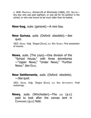 c. 1840. Mansfield, School-Life at Winchester (1866), 221. Nestor—
Any boy who was past eighteen, or was old for his position in the
school, or who was known to be much older than he looked.
New-bug, subs. (general).—A new boy.
New Guinea, subs. (Oxford: obsolete).—See
quot.
1823. Grose, Vulg. Tongue [Egan], s.v. New Guinea. First possession
of income.
News, subs. (The Leys).—One division of the
“School House,” with three dormitories
—“Upper News,” “Under News,” “Further
News.” See Olds.
New Settlements, subs. (Oxford: obsolete).
—See quot.
1823. Grose, Vulg. Tongue [Egan], s.v. New Settlements. Final
reckonings.
Newy, subs. (Winchester).—The CAD (q.v.)
paid to look after the canvas tent in
Commoner (q.v.) field.
 