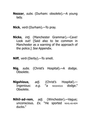 Nezzar, subs. (Durham: obsolete).—A young
lady.
Nick, verb (Durham).—To pray.
Nicks, intj. (Manchester Grammar).—Cave!
Look out! [Said also to be common in
Manchester as a warning of the approach of
the police.] See Appendix.
Niff, verb (Derby).—To smell.
Nig, subs. (Christ’s Hospital).—A dodge.
Obsolete.
Nigshious, adj. (Christ’s Hospital).—
Ingenious: e.g. “a NIGSHIOUS dodge.”
Obsolete.
Nihil-ad-rem, adj. (Winchester).—Vague;
unconscious. Ex. “He sported NIHIL-AD-REM
ducks.”
 
