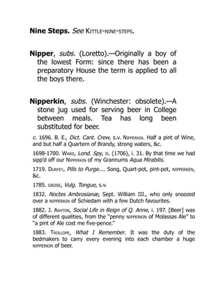 Nine Steps. See Kittle-nine-steps.
Nipper, subs. (Loretto).—Originally a boy of
the lowest Form: since there has been a
preparatory House the term is applied to all
the boys there.
Nipperkin, subs. (Winchester: obsolete).—A
stone jug used for serving beer in College
between meals. Tea has long been
substituted for beer.
c. 1696. B. E., Dict. Cant. Crew, s.v. Nipperkin. Half a pint of Wine,
and but half a Quartern of Brandy, strong waters, &c.
1698-1700. Ward, Lond. Spy, II. (1706), i. 31. By that time we had
sipp’d off our Nipperkin of my Grannums Aqua Mirabilis.
1719. Durfey, Pills to Purge.... Song, Quart-pot, pint-pot, NIPPERKEN,
&c.
1785. GROSE, Vulg. Tongue, s.v.
1832. Noctes Ambrosianæ, Sept. William III., who only snoozed
over a NIPPERKIN of Schiedam with a few Dutch favourites.
1882. J. Ashton, Social Life in Reign of Q. Anne, i. 197. [Beer] was
of different qualities, from the “penny NIPPERKIN of Molassas Ale” to
“a pint of Ale cost me five-pence.”
1883. Trollope, What I Remember. It was the duty of the
bedmakers to carry every evening into each chamber a huge
NIPPERKIN of beer.
 