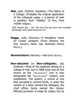 Nob, subs. (Oxford: obsolete).—The Fellow of
a College. [Probably the original application
of the colloquial usage = a person of rank
or position; from “nobility.” Cf. Mob, from
mobile vulgus.]
1825. English Spy, i. 136. “We must find you some more tractable
personage; some good-humoured NOB.”
Noggs, subs. (Harrow).—A hereditary name
for Custos’ assistant. [From Dickens: the
first owner’s name was Newman—hence
Noggs.]
Nomenclature (Harrow).—See Upper School.
Non-attached (or Non-collegiate), adj.
(Oxford).—Most of the students belong to a
college or hall, but in 1868 what was at first
known as the “NON-ATTACHED,” and is now
designated the “NON-COLLEGIATE” system, was
established. The system, a revival of one
that prevailed in ancient times, is under the
control of a body termed the Delegacy, the
chief officer being named the Censor.
Efficient provision is made for tuition, but its
 