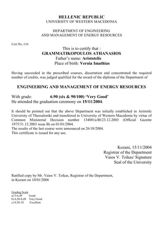 HELLENIC REPUBLIC
UNIVERSITY OF WESTERN MACEDONIA
DEPARTMENT OF ENGINEERING
AND MANAGEMENT OF ENERGY RESOURCES
Cert.No.:116
This is to certify that :
GRAMMATIKOPOULOS ATHANASIOS
Father’s name: Aristotelis
Place of birth: Veroia Imathias
Having succeeded in the prescribed courses, dissertation and concentrated the required
number of credits, was judged qualified for the award of the diploma of the Department of
ENGINEERING AND MANAGEMENT OF ENERGY RESOURCES
With grade: 6.90 (six & 90/100) ‘Very Good’
He attended the graduation ceremony on 15/11/2004.
It should be pointed out that the above Department was initially established in Aristotle
University of Thessaloniki and transferred to University of Western Macedonia by virtue of
Common Ministerial Decision number 134881a/B123.12.2003 (Official Gazette
1975/31.12.2003 issue B) on 01/01/2004.
The results of the last course were announced on 26/10/2004.
This certificate is issued for any use.
Kozani, 15/11/2004
Registrar of the Department
Vaios V. Tzikas/ Signature
Seal of the University
Ratified copy by Mr. Vaios V. Tzikas, Registrar of the Department,
in Kozani on 10/01/2006
Grading Scale
a) 5-6,49 Good
b) 6,50-8,49 Very Good
c) 8,50-10 Excellent
 