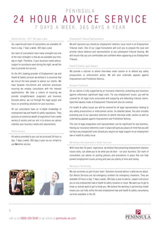 7
call us on 0800 328 9348 or go online at peninsula-uk.com
24 H our A D V I C E S e r v ic e
P e n i n sula
7 days a w e e k , 3 6 5 days a y e ar
Advice Service - 24/7, 365 days a year
Our experienced team of consultants are available 24
hours a day, 7 days a week, 365 days a year.
Our team of consultants have many strengths but one
of the main strengths is that we are available any time,
day or night. Therefore, if your business needs advice,
support or assistance even during the night, we will be
here to provide the service.
As the UK’s leading provider of Employment Law and
Health & Safety services we believe it is essential that
we recruit the best people to advise our clients. We
have bespoke recruitment and selection processes
ensuring we employ consultants with the relevant
qualifications. We have a culture of ensuring we
provide straightforward, pragmatic and business
focused advice, we cut through the legal jargon and
focus on providing solutions for your business.
All our consultants have an in-depth knowledge of
employment law and health & safety regulations. They
possess an extensive wealth of experience from a wide
variety of sectors and our aim is to ensure our advice
matches your business needs and requirements.
Online Service
All advice provided to you can be accessed 24 hours a
day, 7 days a week, 365 days a year via our simple to
use hronline service.
Employment Tribunal Representation
We will represent you should an employment relations issue result in an Employment
Tribunal claim. One of our Legal Consultants will visit you to prepare the case and
provide robust defence and representation at any subsequent tribunal hearing. We
will ensure that you are comfortable and confident when appearing at an Employment
Tribunal.
Health & Safety Legal Support
We provide a solicitor to attend interviews under caution or to defend any safety
prosecutions or enforcement action. We will also undertake appeals against
Improvement and Prohibition Notices.
Business Protection
All our advice is fully supported by an insurance indemnity, protecting your business
against unforeseen significant legal costs. For any employment issues, you will be
covered for all legal costs associated with preparing and defending tribunal claims.
Specified awards made at Employment Tribunal will also be covered.
For health & safety issues you will be covered for all legal representation relating to
any safety prosecutions or enforcement action. As detailed above, this also includes
providing one of our specialist solicitors to attend interview under caution as well as
undertaking appeals against Improvement and Prohibition Notices.
The cost of legal preparation and representation can be significant for any business.
Having our insurance indemnity cover in place will give you peace of mind that you will
not face any unexpected costs should you require our legal support on an employment
law or health & safety issue.
We believe that prevention is better than cure
With more than 25 years’ experience, we believe that preventing employment relations
issues early, can allow you to do what you do best - run your business. Our team of
consultants can advise on putting policies and procedures in place that can help
prevent employment issues arising and save you plenty of time and money.
Working in Partnership
We see ourselves as part of your team. Solutions focused advice is what we are about.
Our Advice Services are not emergency numbers for emergency situations. They are
available 24 hours a day, 7 days a week, 365 days a year to advise, support and assist
you on any employment law or health & safety situation or issue. We want you to get to
know us and we want to get to know you. We believe the working in partnership model
means you can fully utilise the best employment law and health & safety consultancy
services available in the UK.
 