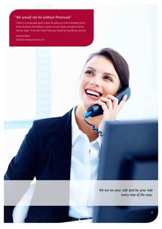 We are on your side and by your side
every step of the way.
8
“We would not be without Peninsula”
“I think it is money well spent to have the peace of mind of knowing that by
lifting the phone and dialling a number we can receive thoughtful advice
from an expert. If we didn’t have Peninsula I would be floundering and lost.”
Suzanna Bailes
Cohesion Design Services Ltd
 