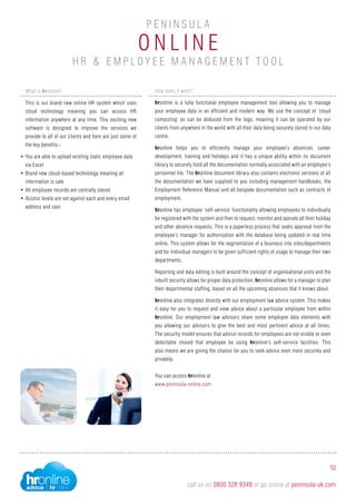O n li n e
P e n i n sula
H R & Employ e e M a n ag e m e n t T ool
10
call us on 0800 328 9348 or go online at peninsula-uk.com
How does it work?
hronline is a fully functional employee management tool allowing you to manage
your employee data in an efficient and modern way. We use the concept of ‘cloud
computing’ as can be deduced from the logo, meaning it can be operated by our
clients from anywhere in the world with all their data being securely stored in our data
centre.
hronline helps you to efficiently manage your employee’s absences, career
development, training and holidays and it has a unique ability within its document
library to securely hold all the documentation normally associated with an employee’s
personnel file. The hronline document library also contains electronic versions of all
the documentation we have supplied to you including management handbooks, the
Employment Reference Manual and all bespoke documentation such as contracts of
employment.
hronline has employee ‘self-service’ functionality allowing employees to individually
be registered with the system and then to request, monitor and operate all their holiday
and other absence requests. This is a paperless process that seeks approval from the
employee’s manager for authorisation with the database being updated in real time
online. This system allows for the segmentation of a business into sites/departments
and for individual managers to be given sufficient rights of usage to manage their own
departments.
Reporting and data editing is built around the concept of organisational units and the
inbuilt security allows for proper data protection. hronline allows for a manager to plan
their departmental staffing, based on all the upcoming absences that it knows about.
hronline also integrates directly with our employment law advice system. This makes
it easy for you to request and view advice about a particular employee from within
hronline. Our employment law advisors share some employee data elements with
you allowing our advisors to give the best and most pertinent advice at all times.
The security model ensures that advice records for employees are not visible or even
detectable should that employee be using hronline’s self-service facilities. This
also means we are giving the chance for you to seek advice even more securely and
privately.
You can access hronline at
www.peninsula-online.com
What is hronline?
This is our brand new online HR system which uses
cloud technology meaning you can access HR
information anywhere at any time. This exciting new
software is designed to improve the services we
provide to all of our clients and here are just some of
the key benefits:-
•	You are able to upload existing static employee data
via Excel
•	Brand new cloud-based technology meaning all
information is safe
•	All employee records are centrally stored
•	Access levels are set against each and every email
address and user
 