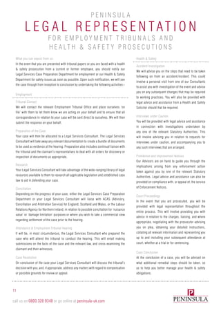 What you can expect from us:
In the event that you are presented with tribunal papers or you are faced with a health
& safety prosecution from a current or former employee, you should notify our
Legal Services Case Preparation Department for employment or our Health & Safety
Department for safety issues as soon as possible. Upon such notification, we will see
the case through from inception to conclusion by undertaking the following activities:-
Employment
Tribunal Contact
We will contact the relevant Employment Tribunal Office and place ourselves ‘on
file’ with them to let them know we are acting on your behalf and to ensure that all
correspondence in relation to your case will be sent direct to ourselves. We will then
submit the response on your behalf.
Preparation of the Case
Your case will then be allocated to a Legal Services Consultant. The Legal Services
Consultant will take away any relevant documentation to create a bundle of documents
to be used as evidence at the hearing. Preparation also includes continual liaison with
the tribunal and the claimant’s representatives to deal with all orders for discovery or
inspection of documents as appropriate.
Research
Your Legal Services Consultant will take advantage of the wide-ranging library of legal
resources available to them to research all applicable legislation and established case
law to aid in defending your case.
Conciliation
Depending on the progress of your case, either the Legal Services Case Preparation
Department or your Legal Services Consultant will liaise with ACAS (Advisory,
Conciliation and Arbitration Service) for England, Scotland and Wales, or the Labour
Relations Agency for Northern Ireland, in relation to possible conciliation for ‘nuisance
value’ or ‘damage limitation’ purposes or where you wish to take a commercial view
regarding settlement of the case prior to the hearing.
Attendance at Employment Tribunal Hearing
It will be, in most circumstances, the Legal Services Consultant who prepared the
case who will attend the tribunal to conduct the hearing. This will entail making
submissions on the facts of the case and the relevant law, and cross-examining the
claimant and their witnesses.
Case Resolution
On conclusion of the case your Legal Services Consultant will discuss the tribunal’s
decision with you, and, if appropriate, address any matters with regard to compensation
or possible grounds for review or appeal.
Health & Safety
Accident Investigation
We will advise you on the steps that need to be taken
following on from an accident/incident. This could
involve a personal visit from one of our Consultants
to assist you with investigation of the event and advise
you on any subsequent changes that may be required
to working practices. You will also be provided with
legal advice and assistance from a Health and Safety
Solicitor should that be required.
Interviews under Caution
You will be provided with legal advice and assistance
in connection with investigations undertaken by
any one of the relevant Statutory Authorities. This
will involve advising you in relation to requests for
interviews under caution, and accompanying you to
any such interviews that are arranged.
Prohibition and Improvement Notices
Our Advisors are on hand to guide you through the
implications arising from any enforcement action
taken against you by one of the relevant Statutory
Authorities. Legal advice and assistance can also be
provided on compliance with, or appeal of, the service
of Enforcement Notices.
Court Proceedings
In the event that you are prosecuted, you will be
provided with legal representation throughout the
entire process. This will involve providing you with
advice in relation to the charges, liaising, and where
appropriate, negotiating with the prosecutor advising
you on plea, obtaining your detailed instructions,
collating all relevant information and representing you
up to and including your subsequent attendance at
court, whether at a trial or for sentencing.
Case Conclusion
At the conclusion of a case, you will be advised on
what additional remedial steps should be taken, so
as to help you better manage your health & safety
obligations.
11
call us on 0800 328 9348 or go online at peninsula-uk.com
L e gal R e pr e s e n tatio n
P e n i n sula
for Employm e n t T ribu n als a n d
H e alth & S af e ty P ros e cutio n s
 