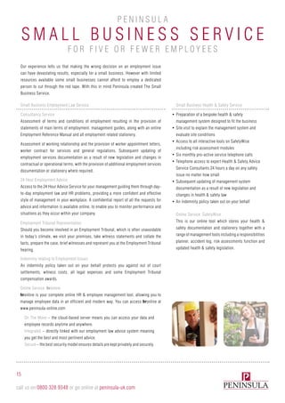 S mall B usi n e ss S e r v ic e
P e n i n sula
for fi v e or F e w e r Employ e e s
Our experience tells us that making the wrong decision on an employment issue
can have devastating results, especially for a small business. However with limited
resources available some small businesses cannot afford to employ a dedicated
person to cut through the red tape. With this in mind Peninsula created The Small
Business Service.
24 Hour Employment Advice
Access to the 24 Hour Advice Service for your management guiding them through day-
to-day employment law and HR problems, providing a more confident and effective
style of management in your workplace. A confidential report of all the requests for
advice and information is available online, to enable you to monitor performance and
situations as they occur within your company. Online Service: SafetyWise
This is our online tool which stores your health &
safety documentation and stationery together with a
range of management tools including a responsibilities
planner, accident log, risk assessments function and
updated health & safety legislation.
Employment Tribunal Representation
Should you become involved in an Employment Tribunal, which is often unavoidable
in today’s climate, we visit your premises, take witness statements and collate the
facts, prepare the case, brief witnesses and represent you at the Employment Tribunal
hearing.
Indemnity relating to Employment Issues
An indemnity policy taken out on your behalf protects you against out of court
settlements, witness costs, all legal expenses and some Employment Tribunal
compensation awards.
Small Business Employment Law Service
Consultancy Service
Assessment of terms and conditions of employment resulting in the provision of
statements of main terms of employment, management guides, along with an online
Employment Reference Manual and all employment related stationery.
Assessment of working relationship and the provision of worker appointment letters,
worker contract for services and general regulations. Subsequent updating of
employment services documentation as a result of new legislation and changes in
contractual or operational terms, with the provision of additional employment services
documentation or stationery where required.
Small Business Health & Safety Service
•	Preparation of a bespoke health & safety
management system designed to fit the business
•	Site visit to explain the management system and
evaluate site conditions
•	Access to all interactive tools on SafetyWise
including risk assessment modules
•	Six monthly pro-active service telephone calls
•	Telephone access to expert Health & Safety Advice
Service Consultants 24 hours a day on any safety
issue no matter how small
•	Subsequent updating of management system
documentation as a result of new legislation and
changes in health & safety law
•	An indemnity policy taken out on your behalf
Online Service: hronline
hronline is your complete online HR & employee management tool, allowing you to
manage employee data in an efficient and modern way. You can access hronline at
www.peninsula-online.com
On The Move – the cloud-based server means you can access your data and
employee records anytime and anywhere.
Integrated – directly linked with our employment law advice system meaning
you get the best and most pertinent advice.
Secure – the best security model ensures details are kept privately and securely.
15
call us on 0800 328 9348 or go online at peninsula-uk.com
 
