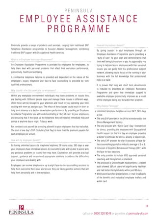 Employ e e A ssista n c e
P rogramm e
P e n i n sula
Peninsula provide a range of products and services, ranging from traditional EAP
Telephone Assistance programmes to Assured Absence Management, combining
traditional EAP support with Occupational Health services.
What is an Employee Assistance Programme?
An Employee Assistance Programme is provided by employers for employees, to
help them deal with personal problems that effect their workplace performance,
productivity, health and wellbeing.
A confidential telephone helpline is provided and dependent on the nature of the
employee’s issues telephone and face-to-face counselling is provided by fully
qualified professionals.
Why should I offer this service to my employees?
Within any workplace environment individuals may have problems or issues they
are dealing with. Different people cope and manage these issues in different ways,
often these will be brought to your attention and result in you spending your time
dealing with them as best you can. The effect of these issues could result in short or
long term absence or a decline in workplace performance. By providing an Employee
Assistance Programme you will be demonstrating a “duty of care” to your employees
and ensuring that if they pick up the telephone they will receive immediate help and
advice at anytime day or night, 7 days a week.
For a modest cost you will be providing a benefit to your employees that has real value.
The cost of one day’s SSP (Statutory Sick Pay) is more than the premium payable for
each employee per annum.
How will my employees benefit?
By having unlimited access to telephone helplines 24 hours a day, 365 days a year
your employees have immediate access to counsellors who will be able to assist with
any personal problems or issues they may have. Counsellors will provide practical
support, guidance and recommend appropriate solutions to address the difficulties
your employees are dealing with.
Employees can receive telephone or up to eight face-to-face counselling sessions to
help them overcome their issue and ensure they are taking positive actions that will
help them personally and in the workplace.
How will my business benefit?
By giving support to your employees through an
Employee Assistance Programme you’re providing a
“duty of care” to your staff and demonstrating that
their well being is important to you. As opposed to you
trying to help and assist employees with their personal
issues, you can guide them to a professional support
network, allowing you to focus on the running of your
business with the full knowledge that professional
help is at hand.
It is proven that long and short term absenteeism
is reduced by providing an Employee Assistance
Programme and given that immediate support is
available employee productivity improves as a result
of the employee being able to tackle their problem.
Why choose Peninsula?
•	Unlimited telephone helpline access 24/7, 365 days
a year.
•	The only EAP provider in the UK to be endorsed by the
Stress Management Society.
•	The only provider with “Active Care”. Day 1 intervention
for stress, providing the employee with Occupational
Health support on the first day an employee provides
a doctor’s certificate for stress, anxiety or depression.
•	The only EAP provider to offer 8 sessions of face-to-
face counselling against an industry average of 5 or 6.
•	Inclusion of Cognitive Behavioural Therapy (CBT) with
the face-to-face sessions.
•	The only provider to include HSE approved personal
coaching and lifestyle tool as standard.
•	The provision of Online Health Assessments - a recent
audit showed 38% of users felt significantly healthier
and had better lifestyle habits within just 90 days.
•	Web based launched presentations, e-mail broadcasts
of the benefits and individual employee leaflets and
wallet card.
18
call us on 0800 328 9348 or go online at peninsula-uk.com
 