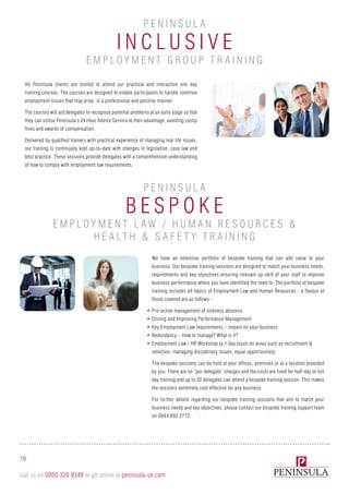 I n clusi v e
B e spok e
P e n i n sula
P e n i n sula
Employm e n t G roup T rai n i n g
Employm e n t L aw / H uma n R e sourc e s &
H e alth & S af e ty T rai n i n g
All Peninsula clients are invited to attend our practical and interactive one day
training courses. The courses are designed to enable participants to handle common
employment issues that may arise, in a professional and positive manner.
The courses will aid delegates to recognise potential problems at an early stage so that
they can utilise Peninsula’s 24 Hour Advice Service to their advantage, avoiding costly
fines and awards of compensation.
Delivered by qualified trainers with practical experience of managing real life issues,
our training is continually kept up-to-date with changes in legislation, case law and
best practice. These sessions provide delegates with a comprehensive understanding
of how to comply with employment law requirements.
19
call us on 0800 328 9348 or go online at peninsula-uk.com
We have an extensive portfolio of bespoke training that can add value to your
business. Our bespoke training sessions are designed to match your business needs,
requirements and key objectives ensuring relevant up-skill of your staff to improve
business performance where you have identified the need to. The portfolio of bespoke
training includes all topics of Employment Law and Human Resources - a flavour of
those covered are as follows:-
•	Pro-active management of sickness absence
•	Driving and Improving Performance Management
•	Key Employment Law requirements – impact on your business
•	Redundancy – How to manage? What is it?
•	Employment Law / HR Workshop (a 1 day touch on areas such as recruitment &
selection, managing disciplinary issues, equal opportunities)
The bespoke sessions can be held at your offices, premises or at a location provided
by you. There are no “per delegate” charges and the costs are fixed for half-day or full
day training and up to 20 delegates can attend a bespoke training session. This makes
the sessions extremely cost effective for any business.
For further details regarding our bespoke training sessions that aim to match your
business needs and key objectives, please contact our bespoke training support team
on 0844 892 2772.
 