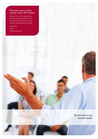 We will invest in you
and your people.
20
“Peninsula saves us from
making costly HR mistakes”
“We joined Peninsula in 2005 when we
had eight employees. Without Peninsula
we would have made simple, but costly,
mistakes through ignorance and naivety.”
Claire Mason
Director
Pathways North West
 